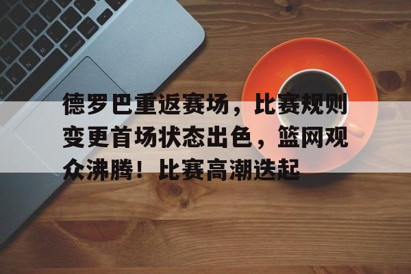 九游IOS下载-包含德罗巴重返赛场，比赛规则变更首场状态出色，篮网观众沸腾！比赛高潮迭起的词条