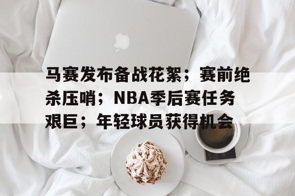 九游IOS下载-马赛发布备战花絮；赛前绝杀压哨；NBA季后赛任务艰巨；年轻球员获得机会的简单介绍