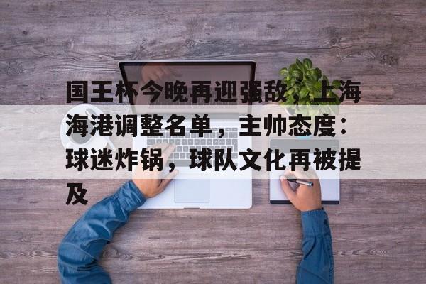 九游APP官网-国王杯今晚再迎强敌，上海海港调整名单，主帅态度：球迷炸锅，球队文化再被提及的简单介绍
