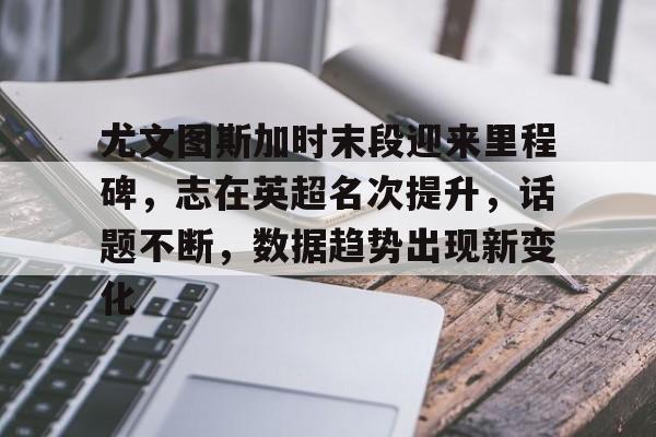 关于尤文图斯加时末段迎来里程碑,志在英超名次提升,话题不断,数据趋势出现新变化的信息 关于尤文图斯加时末段迎来里程碑,志在英超名次提升,话题不断,数据趋势出现新变化的信息