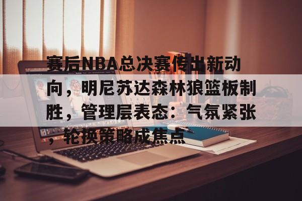 九游游戏中心-关于赛后NBA总决赛传出新动向，明尼苏达森林狼篮板制胜，管理层表态：气氛紧张，轮换策略成焦点的信息