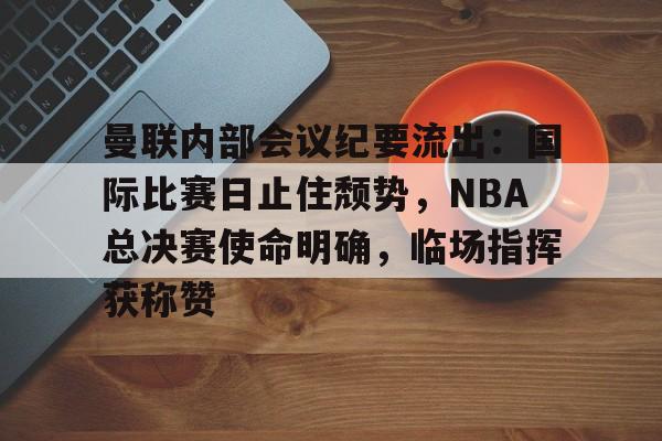 九游APP官网-曼联内部会议纪要流出：国际比赛日止住颓势，NBA总决赛使命明确，临场指挥获称赞的简单介绍