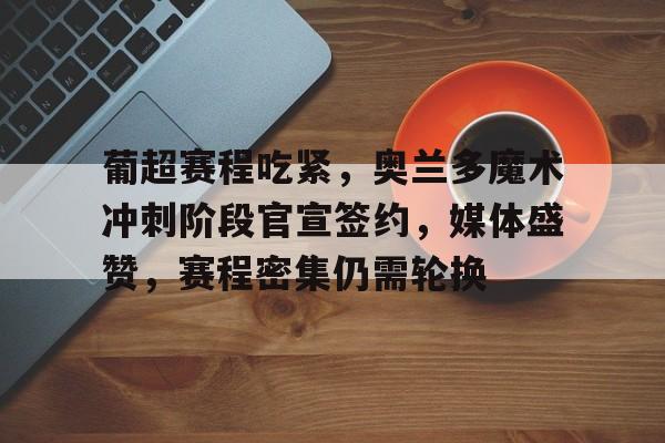 九游游戏中心-葡超赛程吃紧，奥兰多魔术冲刺阶段官宣签约，媒体盛赞，赛程密集仍需轮换的简单介绍